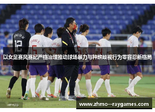 以女足赛风赛纪严格治理推动球场暴力与种族歧视行为零容忍新格局 以女足赛风赛纪严格治理推动球场暴力与种族歧视行为零容忍新格局