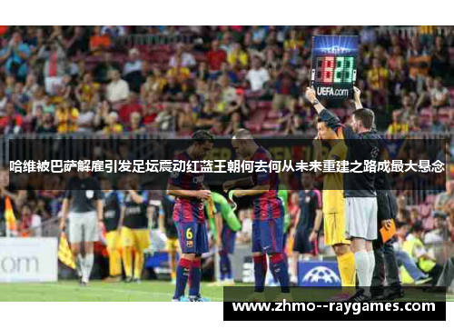 哈维被巴萨解雇引发足坛震动红蓝王朝何去何从未来重建之路成最大悬念