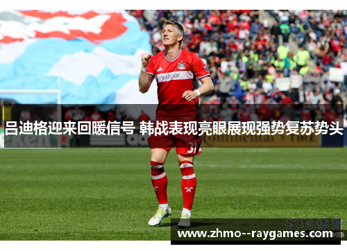 吕迪格迎来回暖信号 韩战表现亮眼展现强势复苏势头