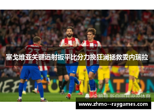塞戈维亚关键远射扳平比分力挽狂澜拯救委内瑞拉 塞戈维亚关键远射扳平比分力挽狂澜拯救委内瑞拉