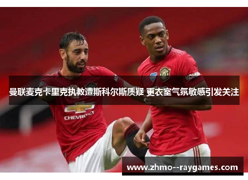 曼联麦克卡里克执教遭斯科尔斯质疑 更衣室气氛敏感引发关注