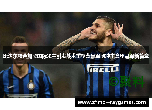 比达尔转会加盟国际米兰引发战术重塑蓝黑军团冲击意甲冠军新篇章 比达尔转会加盟国际米兰引发战术重塑蓝黑军团冲击意甲冠军新篇章