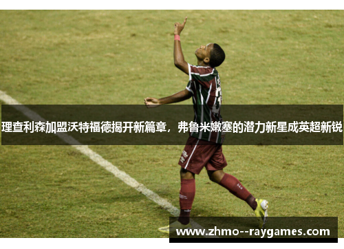 理查利森加盟沃特福德揭开新篇章,弗鲁米嫩塞的潜力新星成英超新锐 理查利森加盟沃特福德揭开新篇章,弗鲁米嫩塞的潜力新星成英超新锐