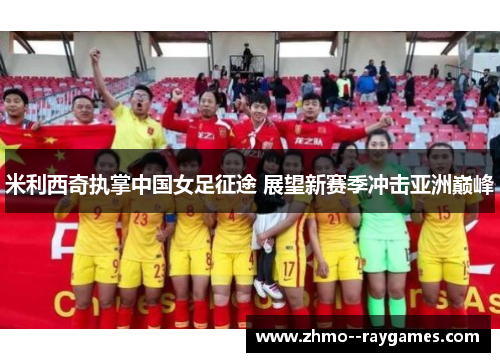 米利西奇执掌中国女足征途 展望新赛季冲击亚洲巅峰 米利西奇执掌中国女足征途 展望新赛季冲击亚洲巅峰