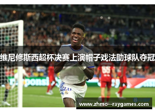 维尼修斯西超杯决赛上演帽子戏法助球队夺冠