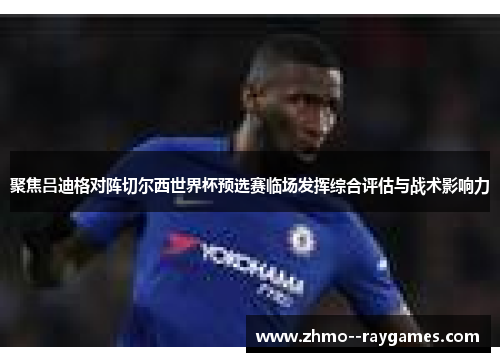 聚焦吕迪格对阵切尔西世界杯预选赛临场发挥综合评估与战术影响力